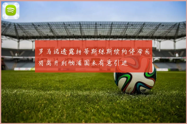 罗马诺透露柯蒂斯琼斯续约停滞或将离开利物浦国米有意引进