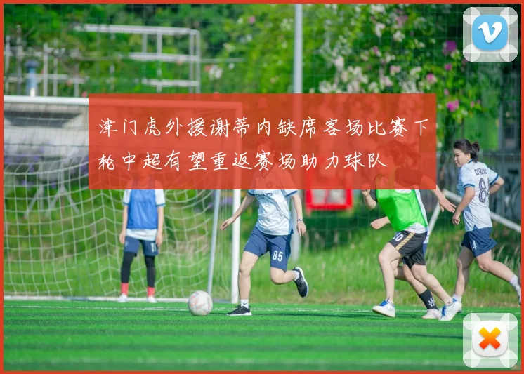 津门虎外援谢蒂内缺席客场比赛下轮中超有望重返赛场助力球队