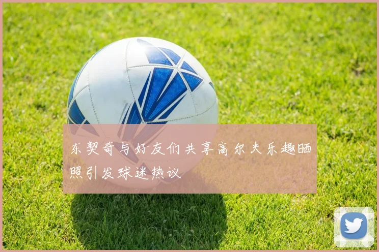 东契奇与好友们共享高尔夫乐趣晒照引发球迷热议