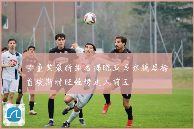 金童奖最新排名揭晓亚马尔稳居榜首埃斯特旺强势进入前五