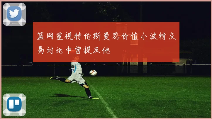 篮网重视特伦斯曼恩价值小波特交易讨论中曾提及他