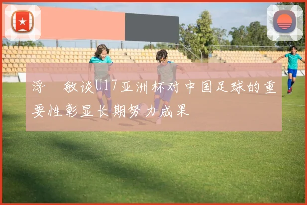 浮嶋敏谈U17亚洲杯对中国足球的重要性彰显长期努力成果