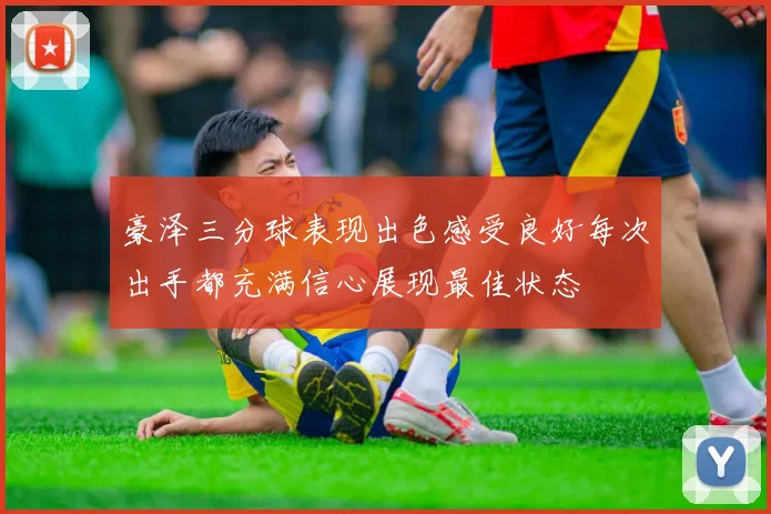 豪泽三分球表现出色感受良好每次出手都充满信心展现最佳状态