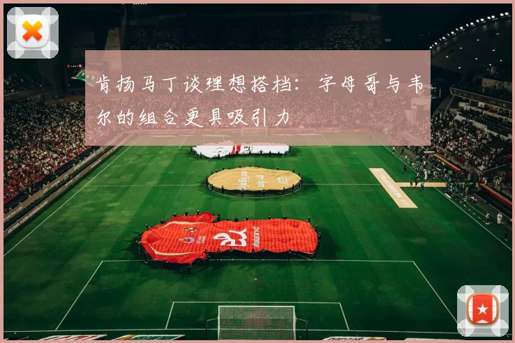 肯扬马丁谈理想搭档：字母哥与韦尔的组合更具吸引力