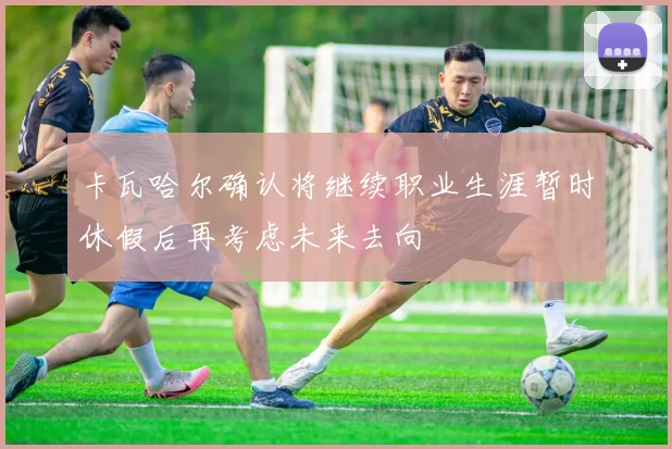 卡瓦哈尔确认将继续职业生涯暂时休假后再考虑未来去向