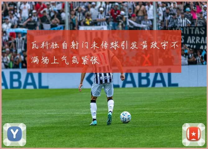 瓦科独自射门未传球引发黄政宇不满场上气氛紧张