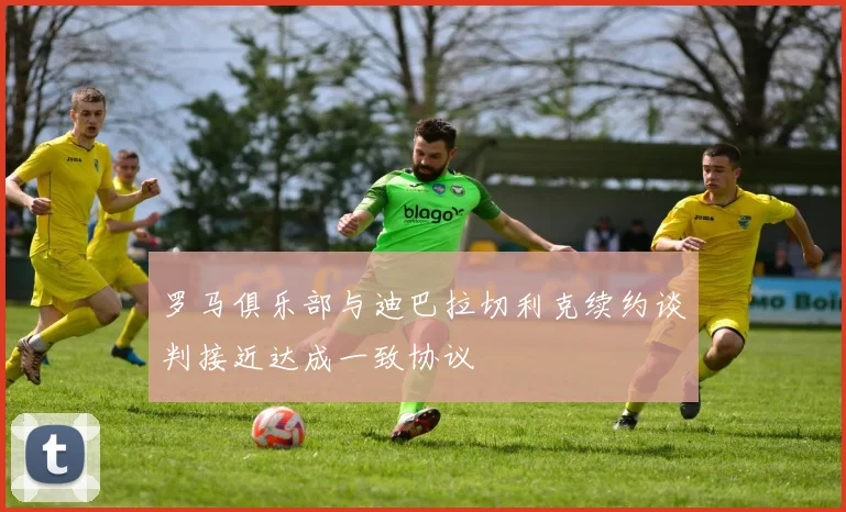 罗马俱乐部与迪巴拉切利克续约谈判接近达成一致协议