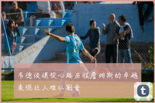 韦德谈退役心路历程詹姆斯的卓越表现让人难以割舍